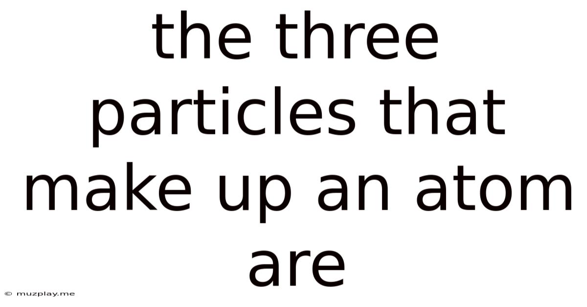 The Three Particles That Make Up An Atom Are