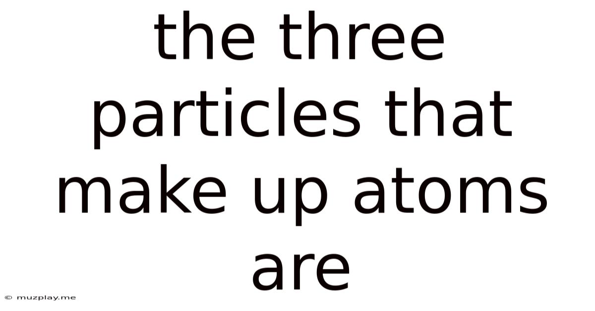 The Three Particles That Make Up Atoms Are