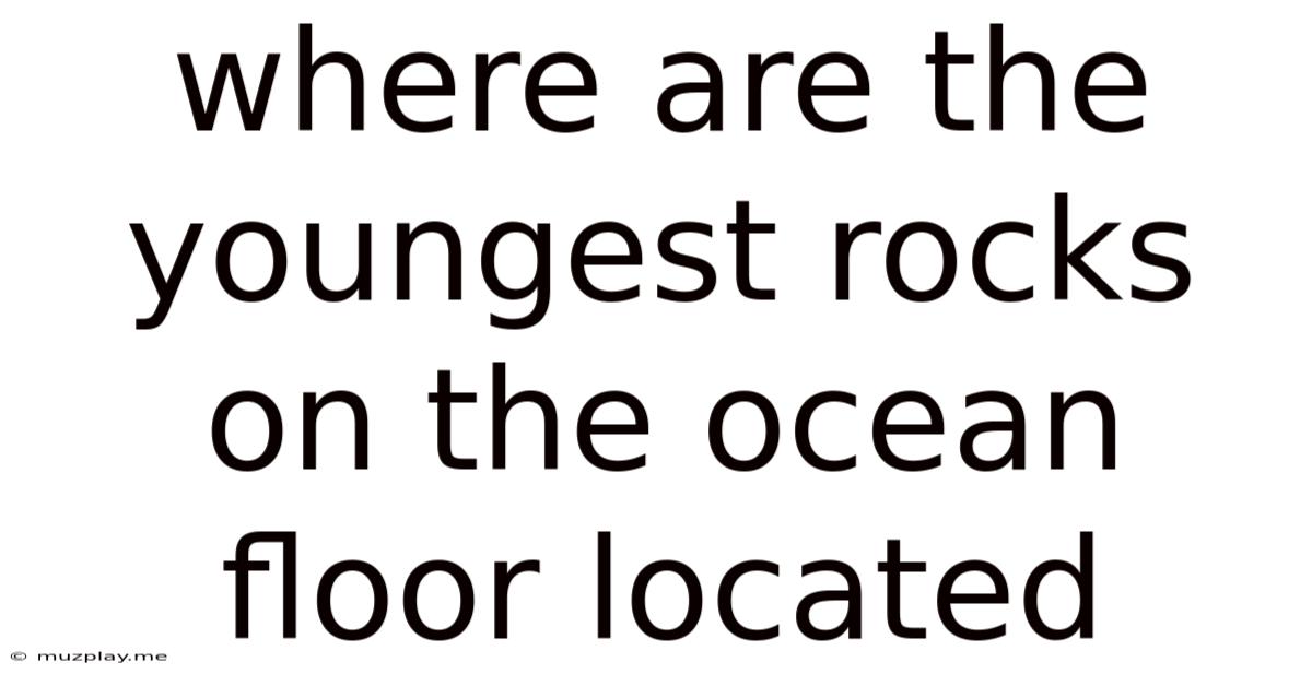 Where Are The Youngest Rocks On The Ocean Floor Located